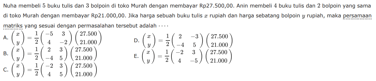 Nuha membeli 5 buku tulis dan 3 bolpoin di toko Murah dengan membayar Rp27.500,00. Anin membeli 4 buku tulis dan 2 bolpoin yang sama di toko Murah dengan membayar Rp21.000,00. Jika harga sebuah buku tulis x rupiah dan harga sebatang bolpoin y rupiah, maka persamaan matriks yang sesuai dengan permasalahan tersebut adalah ....