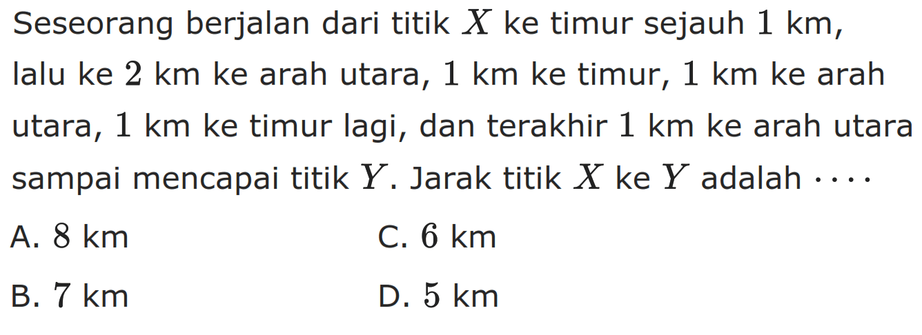 Seseorang berjalan dari titik X ke timur sejauh 1 km, lalu ke 2 km ke arah utara, 1 km ke timur, 1 km ke arah utara, 1 km ke timur lagi, dan terakhir 1 km ke arah utara sampai mencapai titik Y. Jarak titik X ke Y adalah ...