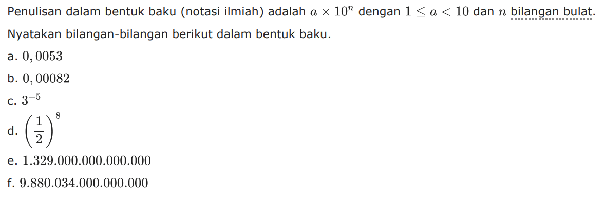 Penulisan dalam bentuk baku (notasi ilmiah) adalah a x 10^n dengan 1 <= a < 10 dan n bilangan bulat. Nyatakan bilangan-bilangan berikut dalam bentuk baku. a. 0,0053 b. 0, 00082 c. 3^-5 d. (1/2)^8. e. 1.329.000.000.000.000 f. 9.880.034.000.000.000