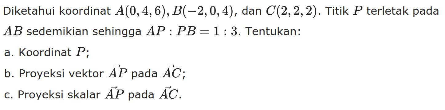 Diketahui koordinat  A(0,4,6), B(-2,0,4) , dan  C(2,2,2) . Titik  P  terletak pada  AB  sedemikian sehingga  AP:PB=1:3. Tentukan:
a. Koordinat  P ;
b. Proyeksi vektor AP pada vektor AC;
c. Proyeksi skalar  vektor AP pada vektor AC.