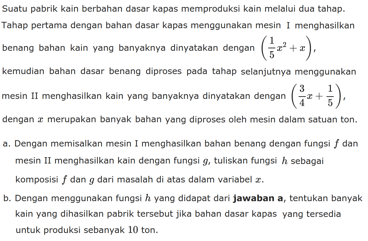Suatu pabrik kain berbahan dasar kapas memproduksi kain melalui dua tahap.Tahap pertama dengan bahan dasar kapas menggunakan mesin I menghasilkan benang bahan kain yang banyaknya dinyatakan dengan  (1/5 x^2+x) ,kemudian bahan dasar benang diproses pada tahap selanjutnya menggunakan mesin II menghasilkan kain yang banyaknya dinyatakan dengan  (3/4 x+1/5), dengan x  merupakan banyak bahan yang diproses oleh mesin dalam satuan ton.a. Dengan memisalkan mesin I menghasilkan bahan benang dengan fungsi  f  dan mesin II menghasilkan kain dengan fungsi  g , tuliskan fungsi h sebagai komposisi f dan g dari masalah di atas dalam variabel x.b. Dengan menggunakan fungsi h  yang didapat dari jawaban a, tentukan banyak kain yang dihasilkan pabrik tersebut jika bahan dasar kapas yang tersedia untuk produksi sebanyak 10 ton.