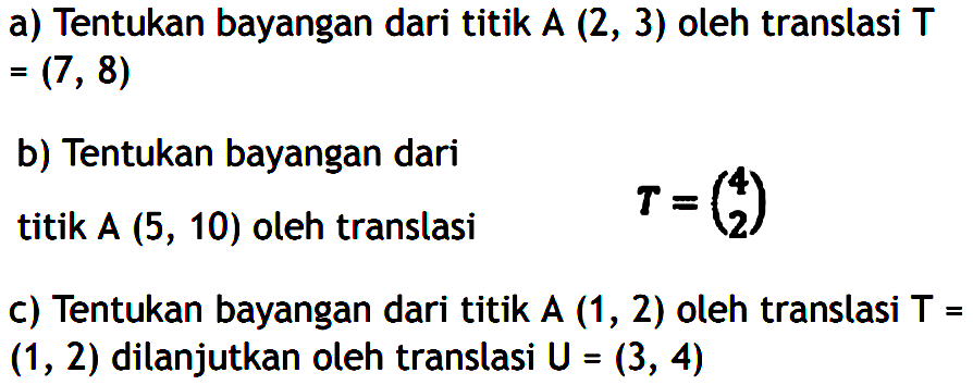 a) Tentukan bayangan dari titik A (2, 3) oleh translasi T (7,8) b) Tentukan bayangan dari titik A (5, 10) oleh translasi T=(4 2) c) Tentukan bayangan dari titik A (1,2) oleh translasi T (1,2) dilanjutkan oleh translasi U=(3, 4)