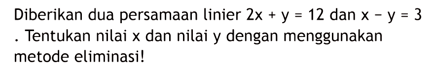 Diberikan dua persamaan linier 2x + y = 12 dan x - y = 3. Tentukan nilai x dan nilai y dengan menggunakan metode eliminasi!