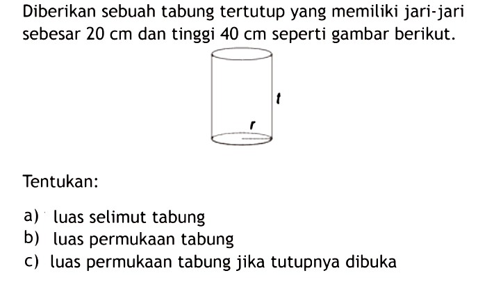 Diberikan sebuah tabung tertutup yang memiliki jari-jari sebesar 20 cm dan tinggi 40 cm seperti gambar berikut. t r Tentukan: a) luas selimut tabung b) luas permukaan tabung c) luas permukaan tabung jika tutupnya dibuka