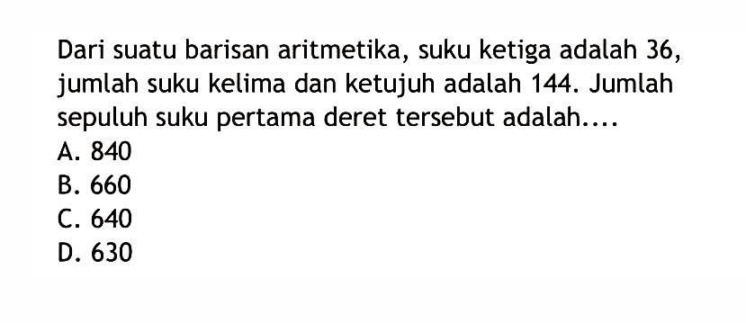 Dari suatu barisan aritmetika, suku ketiga adalah 36, jumlah suku kelima dan ketujuh adalah 144. Jumlah sepuluh suku pertama deret tersebut adalah...