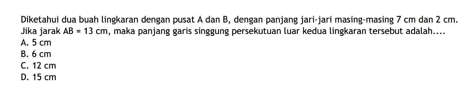 Diketahui dua buah lingkaran dengan pusat  A  dan  B , dengan panjang jari-jari masing-masing  7 cm  dan  2 cm . Jika jarak  AB=13cm , maka panjang garis singgung persekutuan luar kedua lingkaran tersebut adalah....