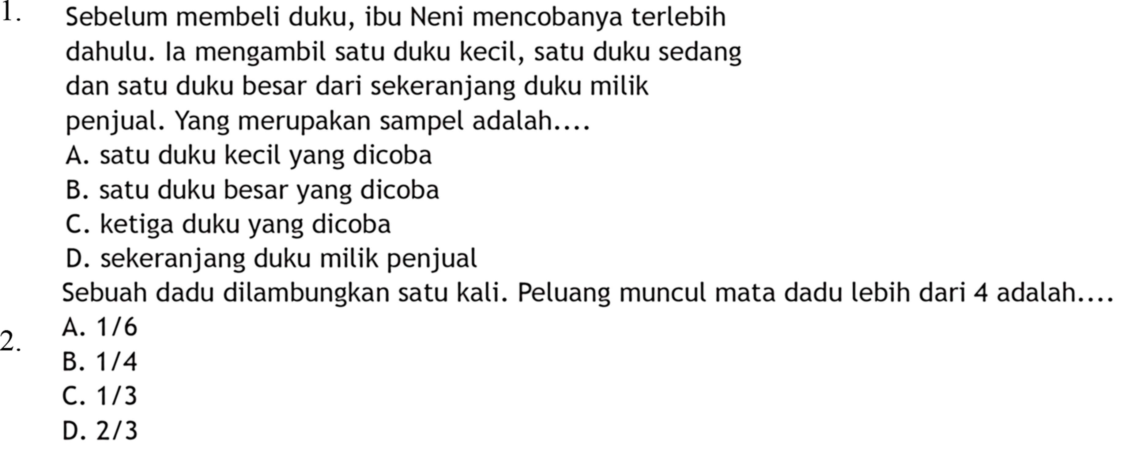 1. Sebelum membeli duku, ibu Neni mencobanya terlebih dahulu. la mengambil satu duku kecil, satu duku sedang dan satu duku besar dari sekeranjang duku milik penjual. Yang merupakan sampel adalah.... 2. Sebuah dadu dilambungkan satu kali. Peluang muncul mata dadu lebih dari 4 adalah....