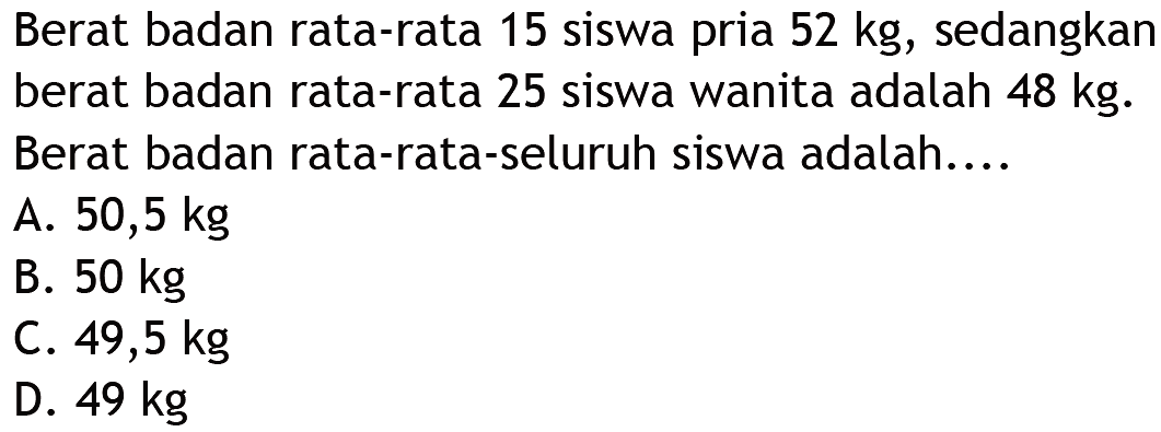 Berat badan rata-rata 15 siswa pria 52 kg, sedangkan berat badan rata-rata 25 siswa wanita adalah 48 kg. Berat badan rata-rata-seluruh siswa adalah....