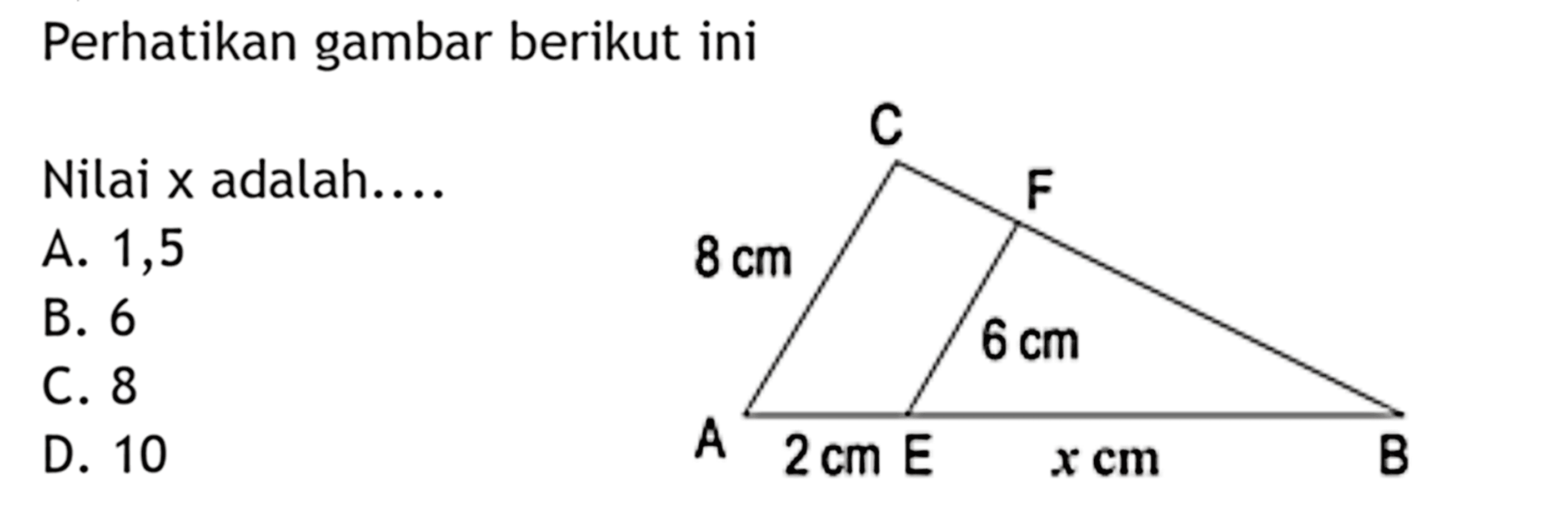 Perhatikan gambar berikut ini Nilai x adalah .... C F 8 cm 6 cm A 2 cm E x cm B A. 1,5 B. 6 C. 8 D. 10