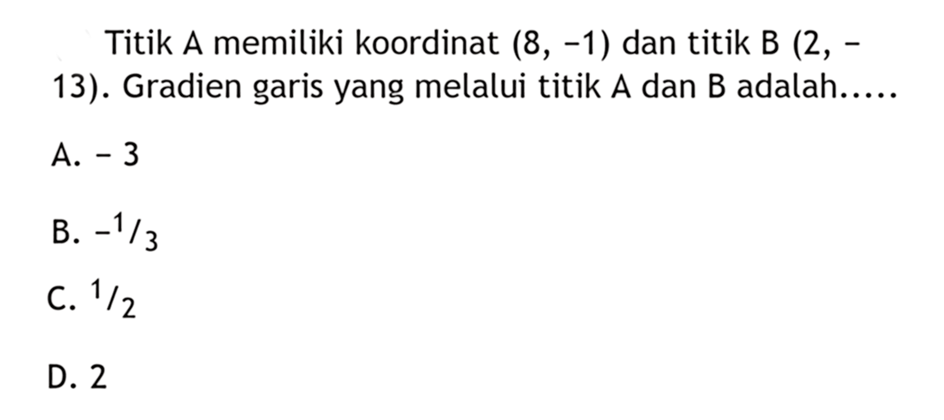 Titik A memiliki koordinat (8, -1) dan titik B (2, -13). Gradien garis yang melalui titik A dan B adalah... A. -3 B. -1/3 C. 1/2 D. 2