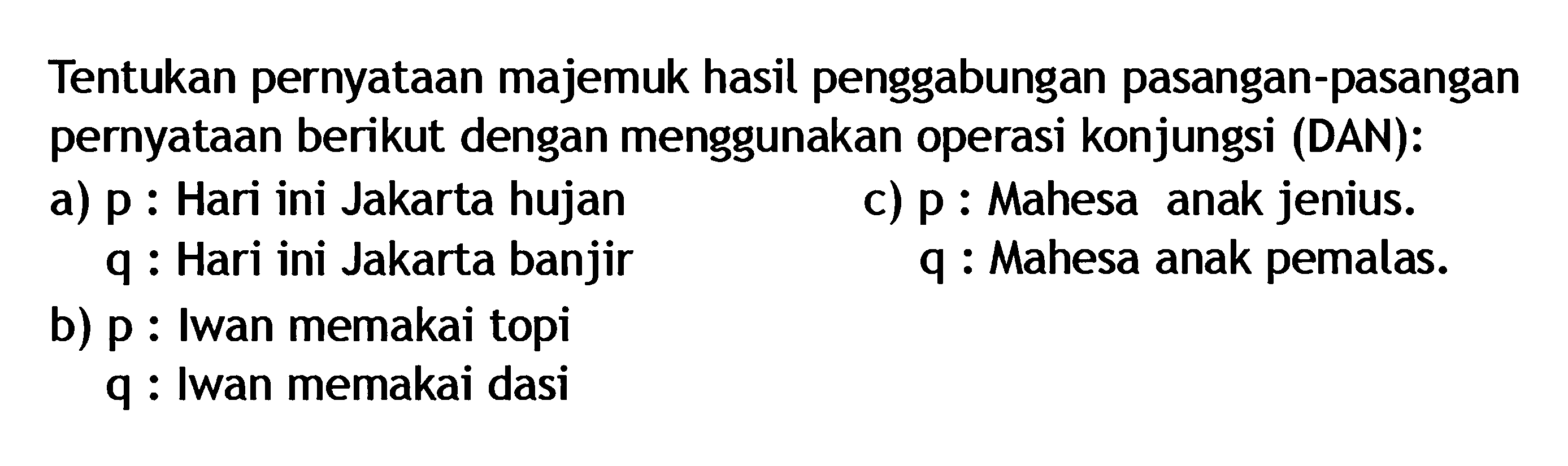 Tentukan pernyataan majemuk hasil penggabungan pasangan-pasangan pernyataan berikut dengan menggunakan operasi konjungsi (DAN):a) p : Hari ini Jakarta hujan q : Hari ini Jakarta banjirc) p : Mahesa anak jenius. q : Mahesa anak pemalas.b) p : Iwan memakai topi q : Iwan memakai dasi