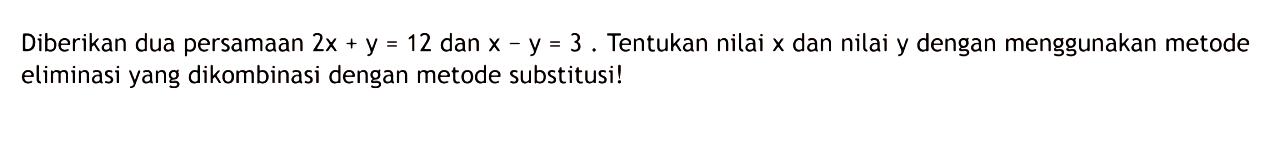 Diberikan dua persamaan 2x + y = 12 dan x - y = 3. Tentukan nilai x dan nilai y dengan menggunakan metode eliminasi yang dikombinasi dengan metode substitusi!