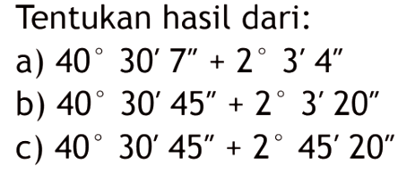 Tentukan hasil dari:a) 40 30' 7''+2 3' 4''b) 40 30' 45''+2 3' 20''c) 40 30' 45''+2 45' 20''