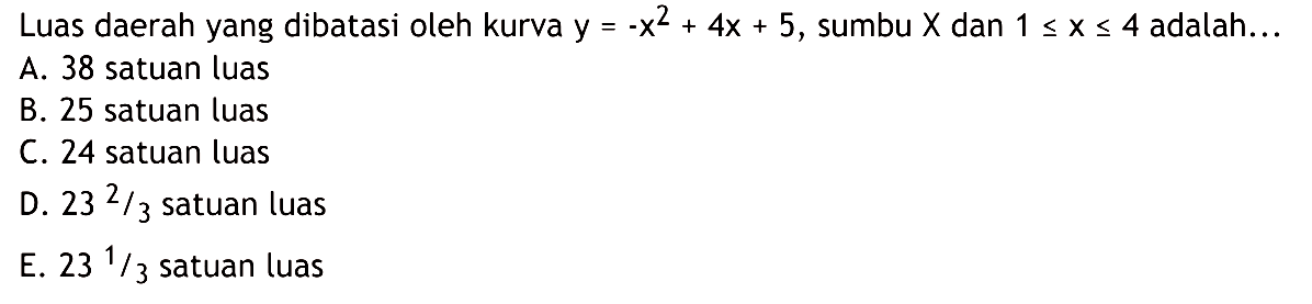 Luas daerah yang dibatasi oleh kurva  y=-x^2+4 x+5 , sumbu  x  dan  1 <= x <= 4  adalah...A. 38 satuan luasB. 25 satuan luasC. 24 satuan luasD.  23^2 / 3  satuan luasE.  23^1 / 3  satuan luas
