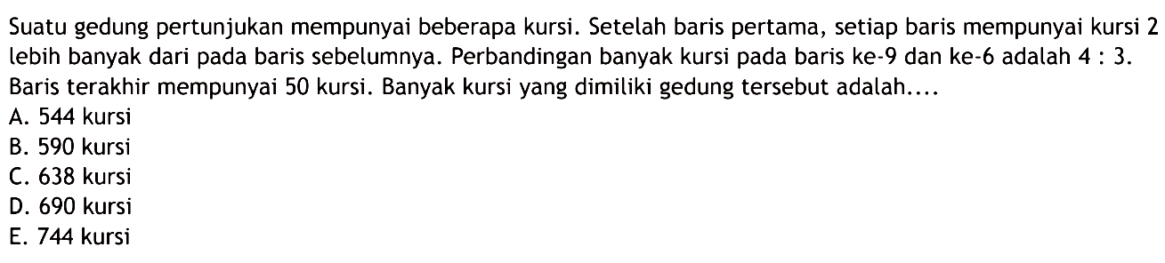 Suatu gedung pertunjukan mempunyai beberapa kursi. Setelah baris pertama, setiap baris mempunyai kursi 2 lebih banyak dari pada baris sebelumnya. Perbandingan banyak kursi pada baris ke-9 dan ke-6 adalah  4: 3 .  Baris terakhir mempunyai 50 kursi. Banyak kursi yang dimiliki gedung tersebut adalah....