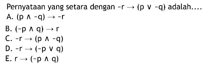 Pernyataan yang setara dengan ~r -> (p v ~q) adalah.... A. (p ^~q) -> ~r B. (~p ^ q) -> r C. ~r -> (p ^ -q) D. ~r -> (~p v q) E. r -> (-p ^ q) 