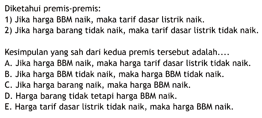 Diketahui premis-premis:1) Jika harga BBM naik, maka tarif dasar listrik naik.2) Jika harga barang tidak naik, maka tarif dasar listrik tidak naik.Kesimpulan yang sah dari kedua premis tersebut adalah....A. Jika harga BBM naik, maka harga tarif dasar listrik tidak naik. B. Jika harga BBM tidak naik, maka harga BBM tidak naik. C. Jika harga barang naik, maka harga BBM naik. D. Harga barang tidak tetapi harga BBM naik. E. Harga tarif dasar listrik tidak naik, maka harga BBM naik. 