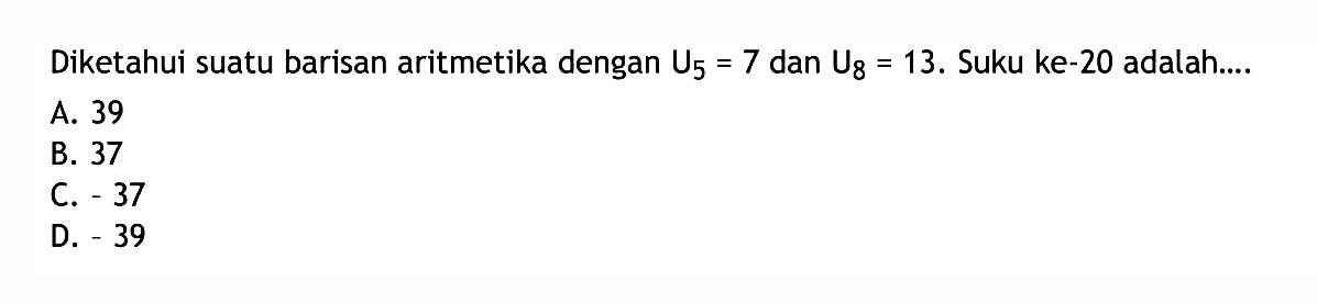 Diketahui suatu barisan aritmetika dengan U_5 = 7 dan U_8 = 13. Suku ke-20 adalah ... A. 39 B. 37 C. -37 D. -39