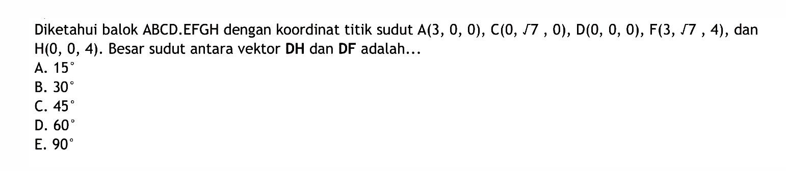 Diketahui balok ABCD.EFGH dengan koordinat titik sudut A(3, 0, 0), C(0, akar(7), 0), D(0, 0, 0), F(3, akar(7), 4), dan H(0, 0, 4). Besar sudut antara vektor DH dan DF adalah...