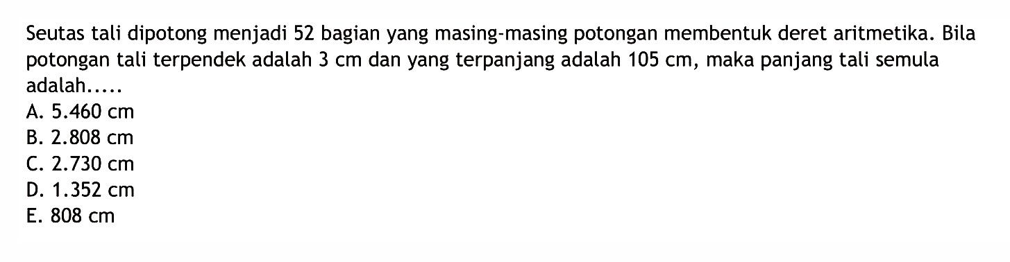 Seutas tali dipotong menjadi 52 bagian yang masing-masing potongan membentuk deret aritmetika. Bila potongan tali terpendek adalah 3 cm dan yang terpanjang adalah 105 cm, maka panjang tali semula adalah