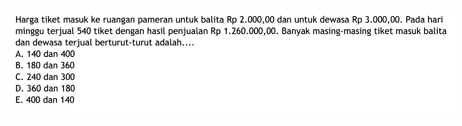 Harga tiket masuk ke ruangan pameran untuk balita Rp 2.000,00 dan untuk dewasa Rp 3.000,00. Pada hari minggu terjual 540 tiket dengan hasil penjualan Rp 1.260.000,00. Banyak masing-masing tiket masuk balita dan dewasa terjual berturut-turut adalah.... A. 140 dan 400 B. 180 dan 360 C. 240 dan 300 D. 360 dan 180 E. 400 dan 140