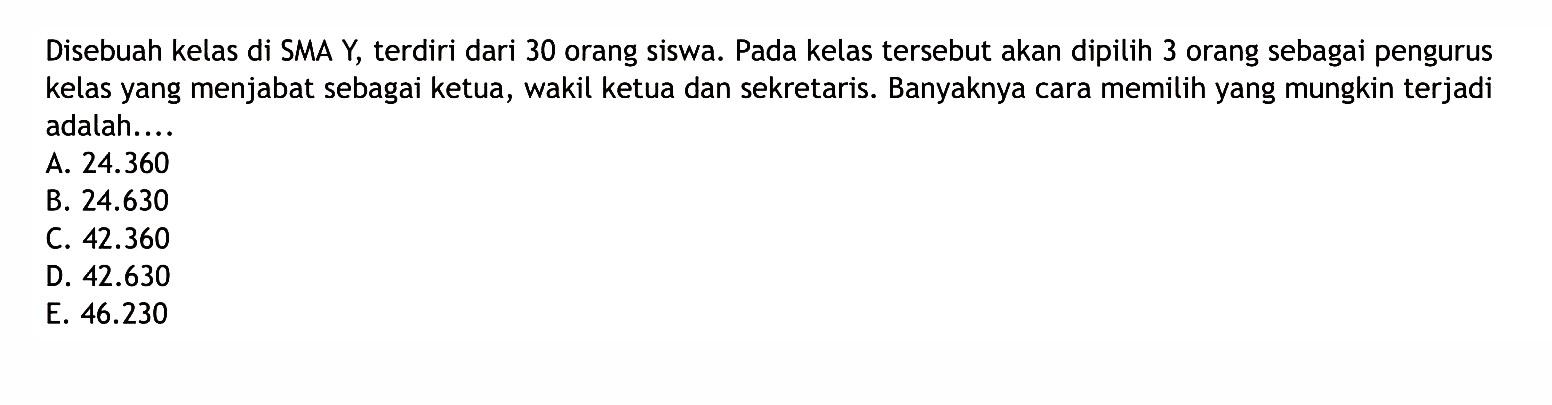 Disebuah kelas di SMA Y, terdiri dari 30 orang siswa. Pada kelas tersebut akan dipilih 3 orang sebagai pengurus kelas yang menjabat sebagai ketua, wakil ketua dan sekretaris. Banyaknya cara memilih yang mungkin terjadi adalah....