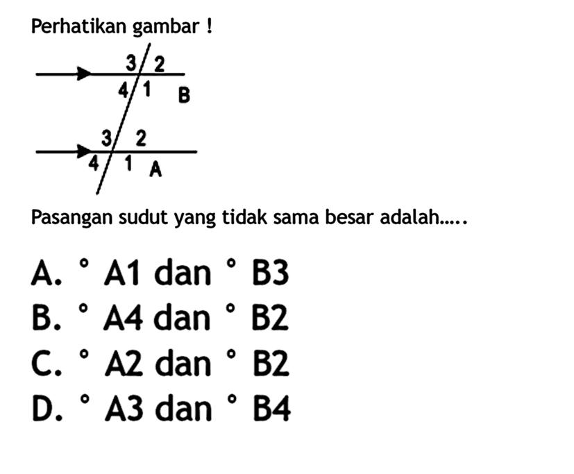 Perhatikan gambar !3 2 4 1 B 3 2 4 1 APasangan sudut yang tidak sama besar adalah.....A.  A1 dan B3 B. A4 dan B2 C. A2 dan B2 D. A3 dan B4 