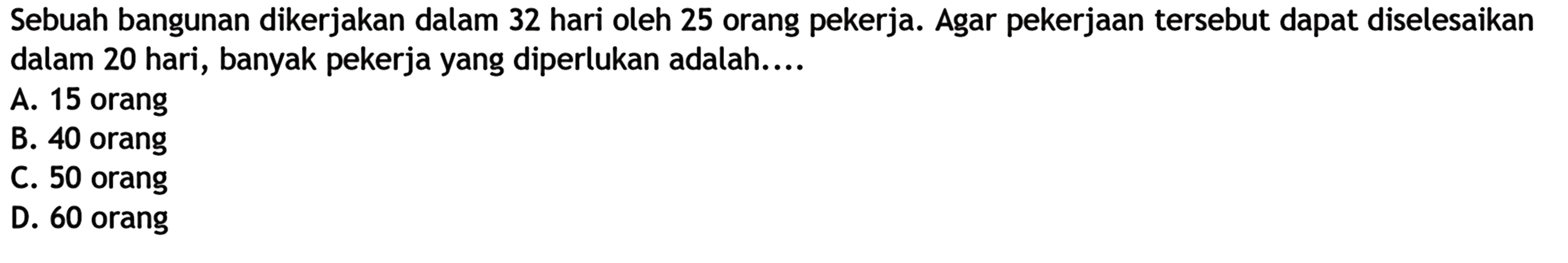Sebuah bangunan dikerjakan dalam 32 hari oleh 25 orang pekerja. Agar pekerjaan tersebut dapat diselesaikan dalam 20 hari, banyak pekerja yang diperlukan adalah....