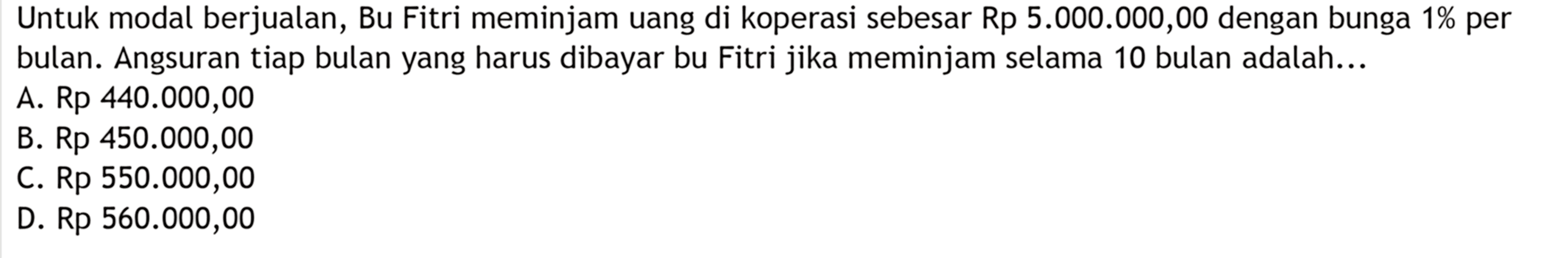 Untuk modal berjualan, Bu Fitri meminjam uang di koperasi sebesar Rp 5.000.000,00 dengan bunga 1% per bulan. Angsuran tiap bulan yang harus dibayar bu Fitri jika meminjam selama 10 bulan adalah...