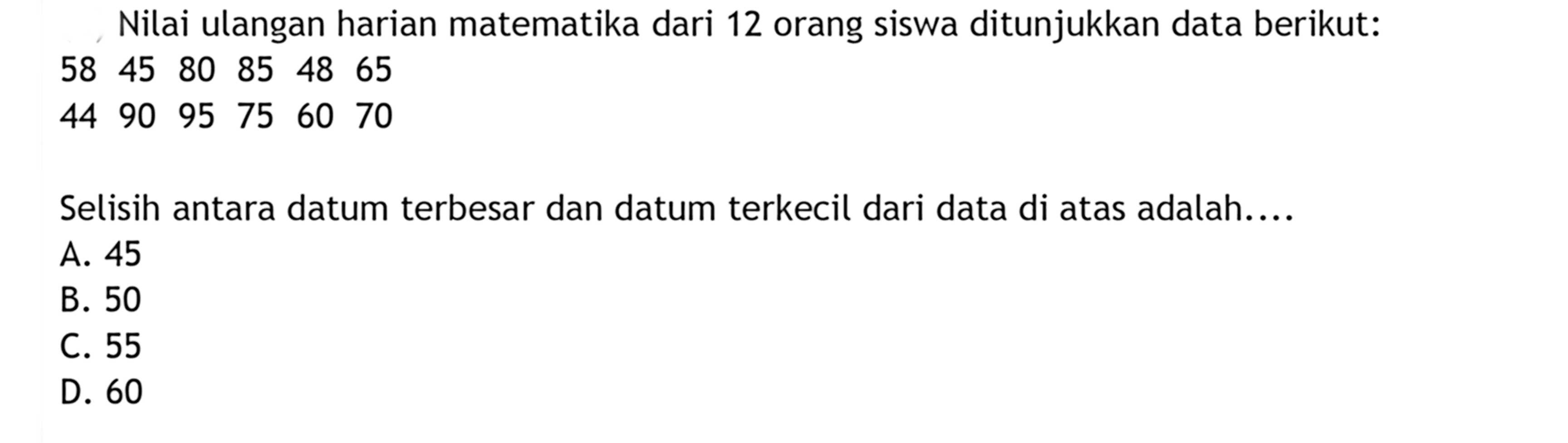 Nilai ulangan harian matematika dari 12 orang siswa ditunjukkan data berikut:
58  45  80  85  48  65 
44  90  95  75  60  70
Selisih antara datum terbesar dan datum terkecil dari data di atas adalah....
