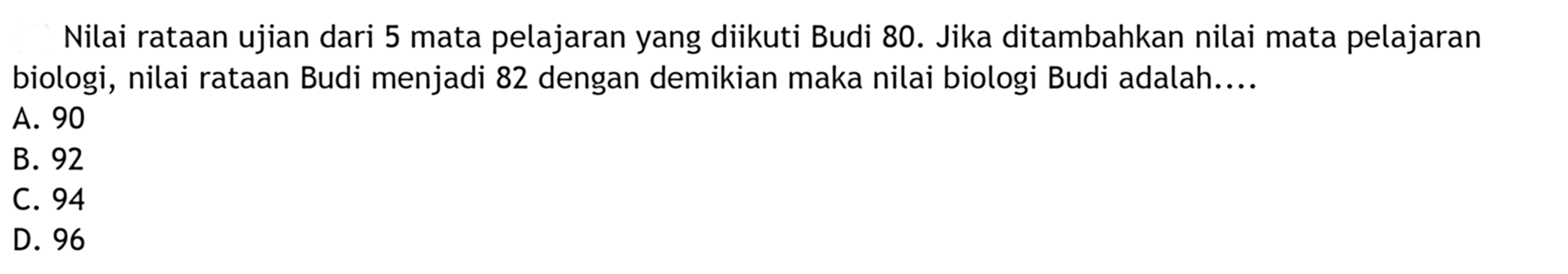 Nilai rataan ujian dari 5 mata pelajaran yang diikuti Budi 80. Jika ditambahkan nilai mata pelajaran biologi, nilai rataan Budi menjadi 82 dengan demikian maka nilai biologi Budi adalah.....