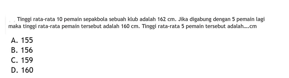 Tinggi rata-rata 10 pemain sepakbola sebuah klub adalah 162 cm. Jika digabung dengan 5 pemain lagi maka tinggi rata-rata pemain tersebut adalah 160 cm. Tinggi rata-rata 5 pemain tersebut adalah....cm
