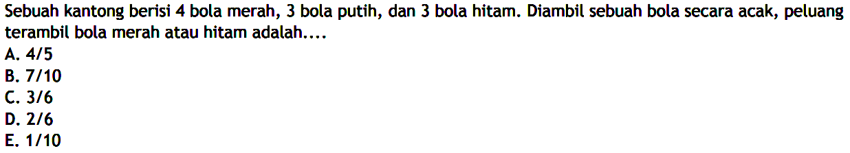 Sebuah kantong berisi 4 bola merah, 3 bola putih, dan 3 bola hitam. Diambil sebuah bola secara acak, peluang terambil bola merah atau hitam adalah....
