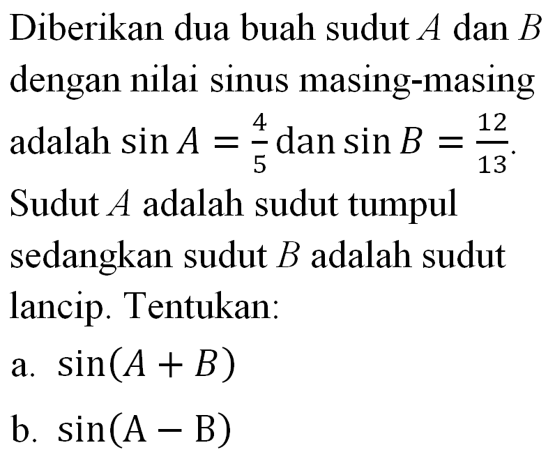 Diberikan dua buah sudut A dan B dengan nilai sinus masing-masing adalah sin A=4/5 dan sin B=12/13. Sudut A adalah sudut tumpul sedangkan sudut B adalah sudut lancip. Tentukan: a. sin(A+B) b. sin(A-B)