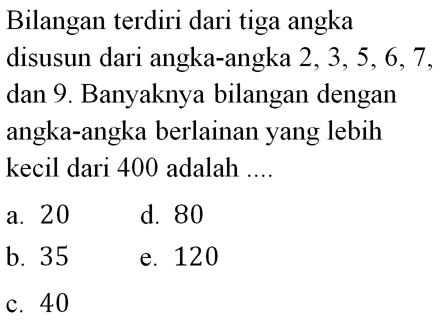 Bilangan terdiri dari tiga angka disusun dari angka-angka  2,3,5,6,7 , dan 9. Banyaknya bilangan dengan angka-angka berlainan yang lebih kecil dari 400 adalah ....a. 20d. 80b. 35e. 120c. 40