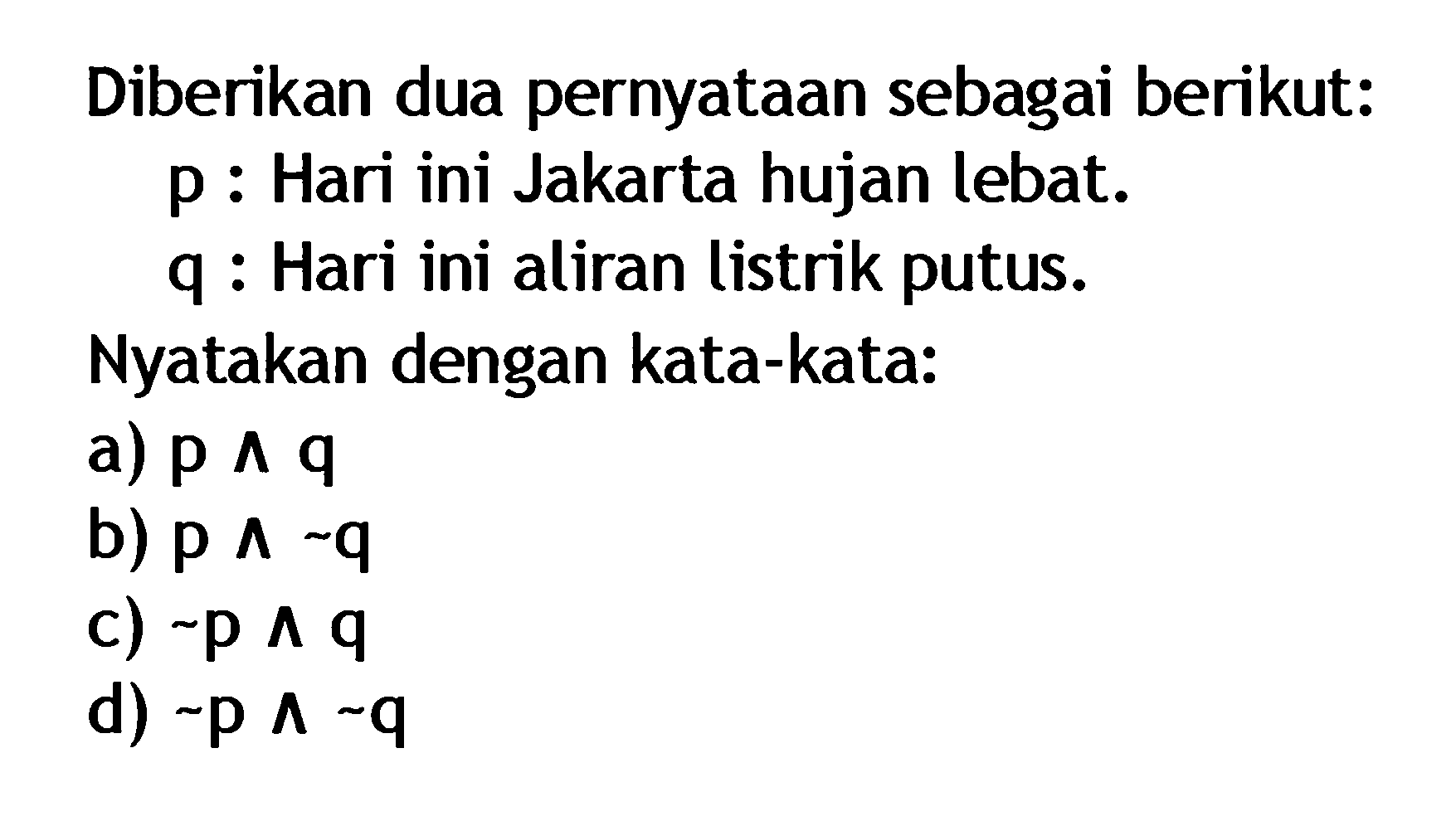 Diberikan dua pernyataan sebagai berikut: p: Hari ini Jakarta hujan lebat. q: Hari ini aliran listrik putus. Nyatakan dengan kata-kata: a) p ^ q b) p ^ ~q c) ~p ^ q d) ~p ^ ~q