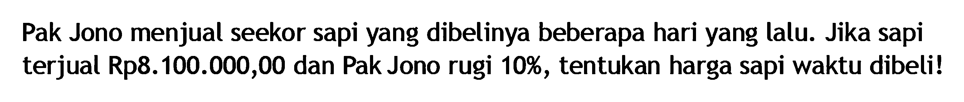 Pak Jono menjual seekor sapi yang dibelinya beberapa hari yang lalu. Jika sapi terjual Rp8.100.000,00 dan Pak Jono rugi 10%, tentukan harga sapi waktu dibeli!