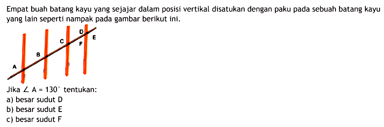 ABCDEF Empat buah batang kayu yang sejajar dalam posisi vertikal disatukan dengan paku pada sebuah batang kayu yang lain seperti nampak pada gambar berikut ini.Jika sudut A=130 tentukan:a) besar sudut D b) besar sudut E c) besar sudut F 