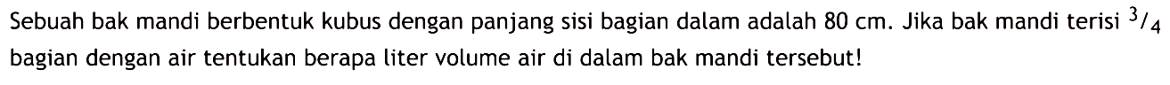 Sebuah bak mandi berbentuk kubus dengan panjang sisi bagian dalam adalah  80 cm . Jika bak mandi terisi  3/4  bagian dengan air tentukan berapa liter volume air di dalam bak mandi tersebut!