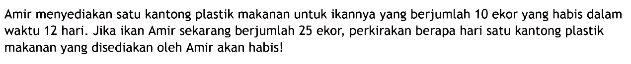 Amir menyediakan satu kantong plastik makanan untuk ikannya yang berjumlah 10 ekor yang habis dalam waktu 12 hari. Jika ikan Amir sekarang berjumlah 25 ekor, perkirakan berapa hari satu kantong plastik makanan yang disediakan oleh Amir akan habis!