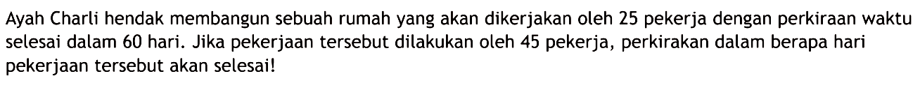 Ayah Charli hendak membangun sebuah rumah yang akan dikerjakan oleh 25 pekerja dengan perkiraan waktu selesai dalam 60 hari. Jika pekerjaan tersebut dilakukan oleh 45 pekerja, perkirakan dalam berapa hari pekerjaan tersebut akan selesai!