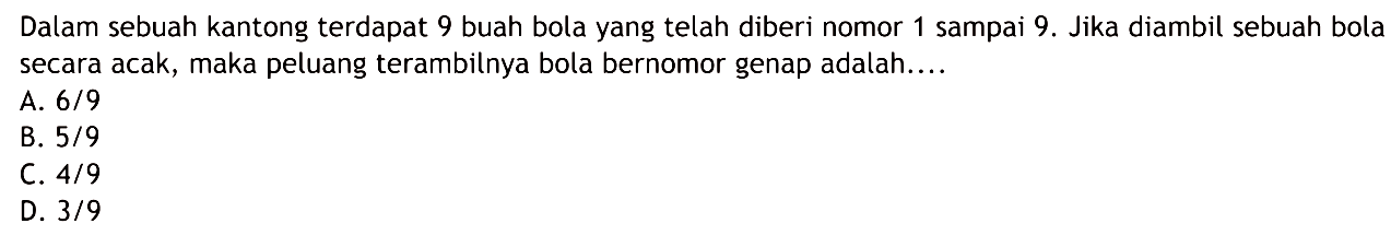 Dalam sebuah kantong terdapat 9 buah bola yang telah diberi nomor 1 sampai 9. Jika diambil sebuah bola secara acak, maka peluang terambilnya bola bernomor genap adalah....