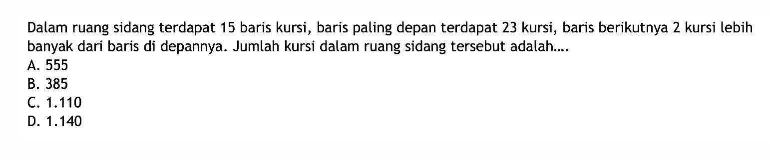 Dalam ruang sidang terdapat 15 baris kursi, baris
 paling depan terdapat 23 kursi, baris berikutnya
 2 kursi lebih banyak dari baris didepannya.
 Jumlah kursi dalam ruangan sidang tersebut
 adalah ...
 a. 555
 b. 385
 c. 1.110
 d. 1.140