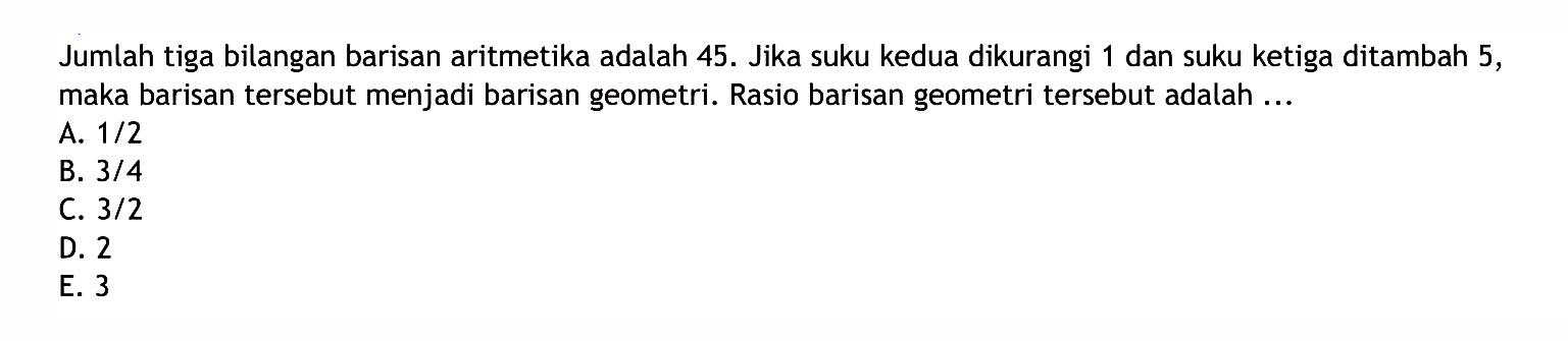 Jumlah tiga bilangan barisan aritmetika adalah 45. Jika suku kedua dikurangi 1 dan suku ketiga ditambah 5, maka barisan tersebut menjadi barisan geometri. Rasio barisan geometri tersebut adalah ...