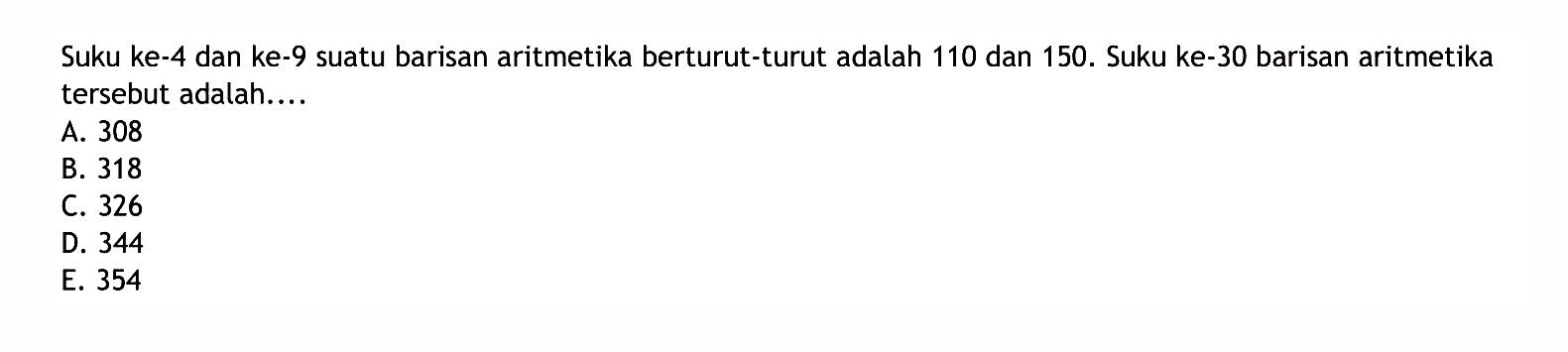 Suku ke-4 dan ke-9 suatu barisan aritmetika berturut-turut adalah 110 dan 150. Suku ke-30 barisan aritmetika tersebut adalah ... 
 
 a. 308 
 b. 318 
 c. 326 
 d. 344 
 e. 354