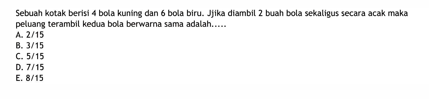 Sebuah kotak berisi 4 bola kuning dan 6 bola biru. Jika diambil 2 buah bola sekaligus secara acak maka peluang terambil kedua bola berwarna sama adalah.....
