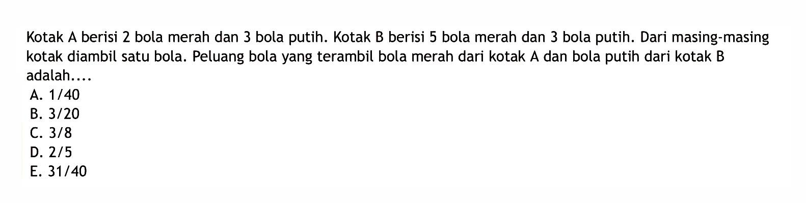 Kotak A berisi 2 bola merah dan 3 bola putih. Kotak B berisi 5 bola merah dan 3 bola putih. Dari masing-masing kotak diambil satu bola. Peluang bola yang terambil bola merah dari kotak A dan bola putih dari kotak B adalah....