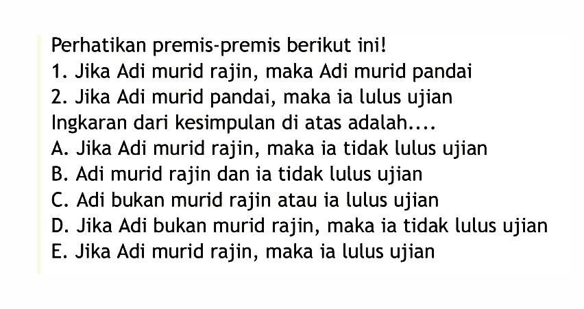 Perhatikan premis-premis berikut ini! 1. Jika Adi murid rajin, maka Adi murid pandai 2. Jika Adi murid pandai, maka ia lulus ujian. Ingkaran dari kesimpulan di atas adalah....