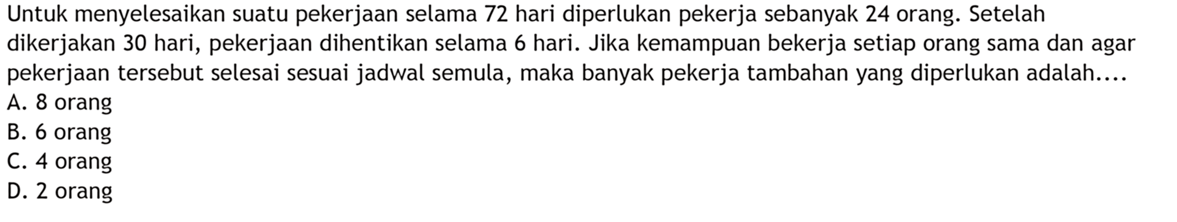 Untuk menyelesaikan suatu pekerjaan selama 72 hari diperlukan pekerja sebanyak 24 orang. Setelah dikerjakan 30 hari, pekerjaan dihentikan selama 6 hari. Jika kemampuan bekerja setiap orang sama dan agar pekerjaan tersebut selesai sesuai jadwal semula, maka banyak pekerja tambahan yang diperlukan adalah....
