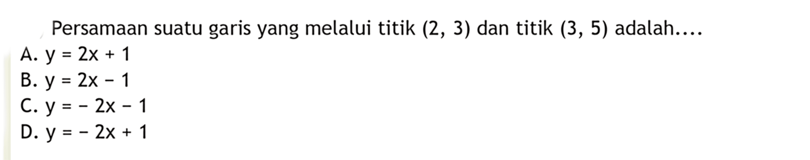 Persamaan suatu garis yang melalui titik (2,3)
 dan titik (3,5) adalah ...
 a. y=2x+1
 b. y=2x-1
 c. y=-2x-1
 d. y=-2x+1